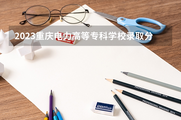 2023重庆电力高等专科学校录取分数线 重庆科技职业学院录取分数线