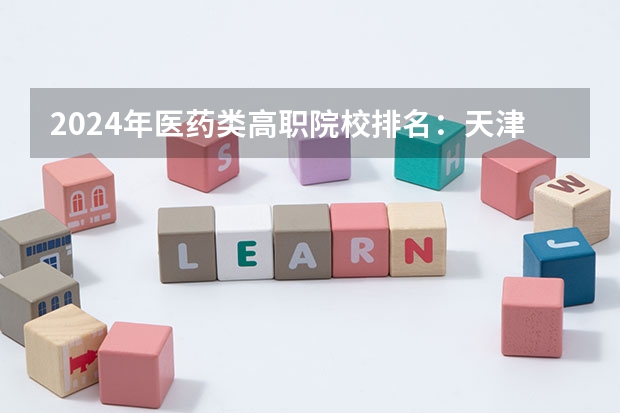 2024年医药类高职院校排名：天津医学高等专科学校第一 全国医科大学排名榜