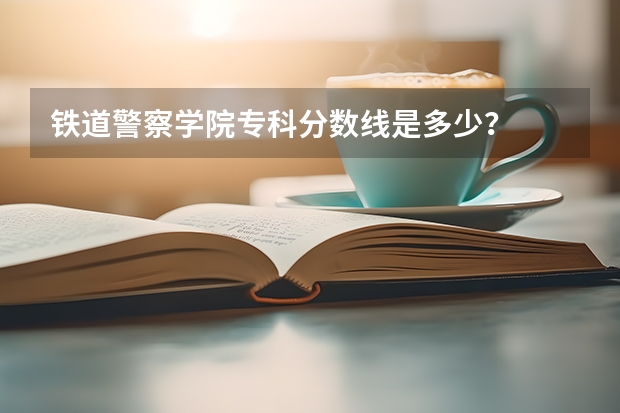 铁道警察学院专科分数线是多少？