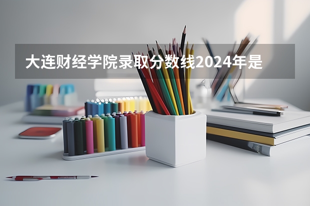 大连财经学院录取分数线2024年是多少分(附各省录取最低分)