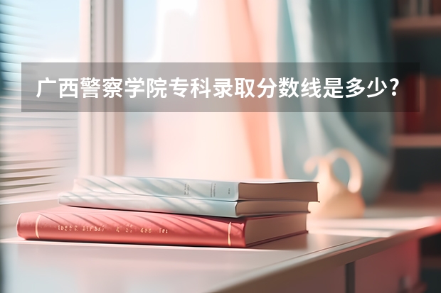 广西警察学院专科录取分数线是多少?