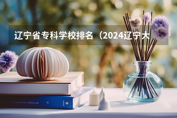 辽宁省专科学校排名（2024辽宁大专院校排行榜）