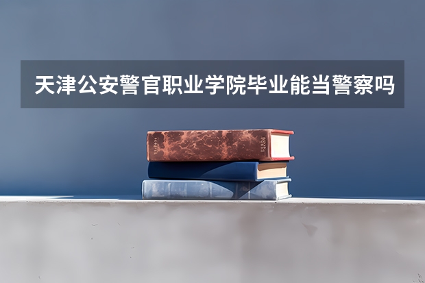 天津公安警官职业学院毕业能当警察吗?高考多少分?