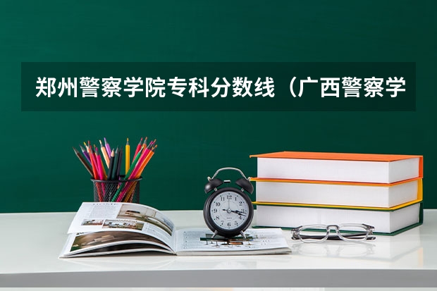 郑州警察学院专科分数线（广西警察学院2023年招生分数线）