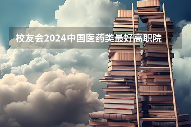 校友会2024中国医药类最好高职院校排名，南阳医学高等专科学校前三（2024年医药类高职院校排名：天津医学高等专科学校第一）