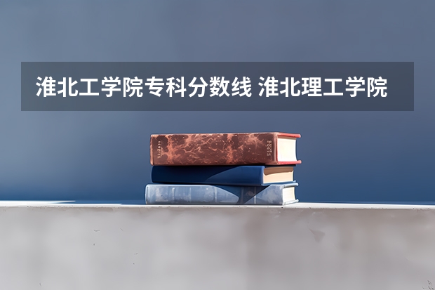 淮北工学院专科分数线 淮北理工学院是本科还是专科