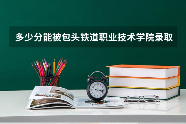 多少分能被包头铁道职业技术学院录取