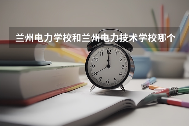 兰州电力学校和兰州电力技术学校哪个好