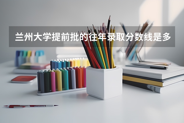 兰州大学提前批的往年录取分数线是多少？ 高考