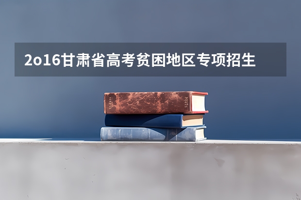 2o16甘肃省高考贫困地区专项招生计划 甘肃省普通高校招生国家专项、高校专项及地方专项政策解读