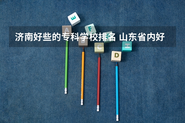 济南好些的专科学校排名 山东省内好的专科学校排名