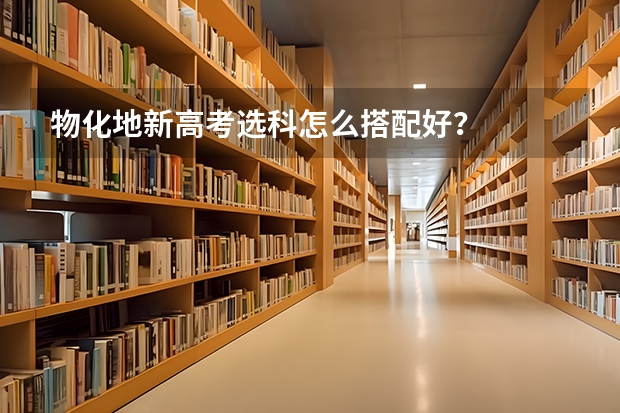 物化地新高考选科怎么搭配好？