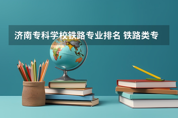 济南专科学校铁路专业排名 铁路类专科学校排名