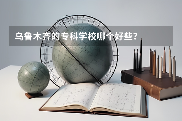 乌鲁木齐的专科学校哪个好些？