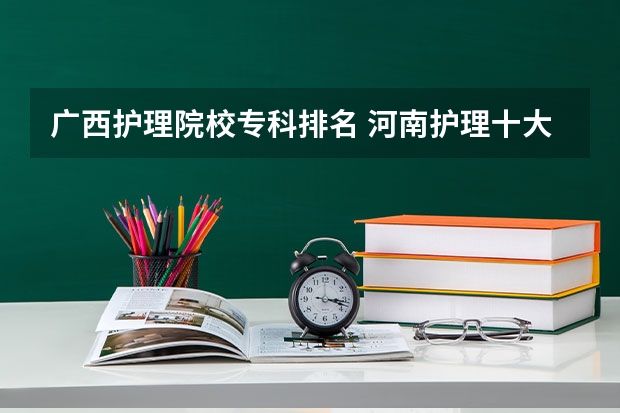 广西护理院校专科排名 河南护理十大专科学校排名