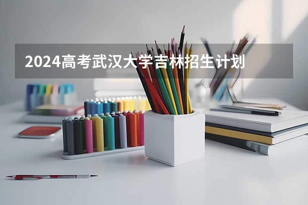 2024高考武汉大学吉林招生计划 招多少人