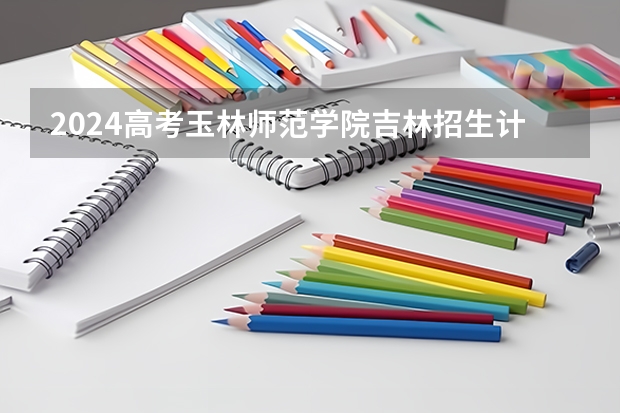 2024高考玉林师范学院吉林招生计划 招多少人
