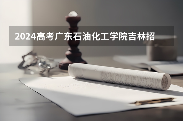 2024高考广东石油化工学院吉林招生计划 招多少人