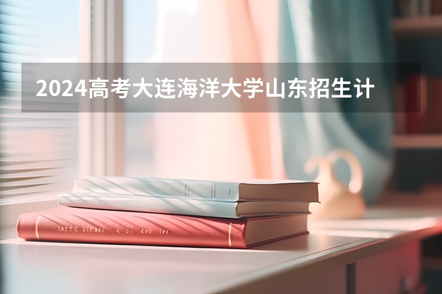 2024高考大连海洋大学山东招生计划 招多少人